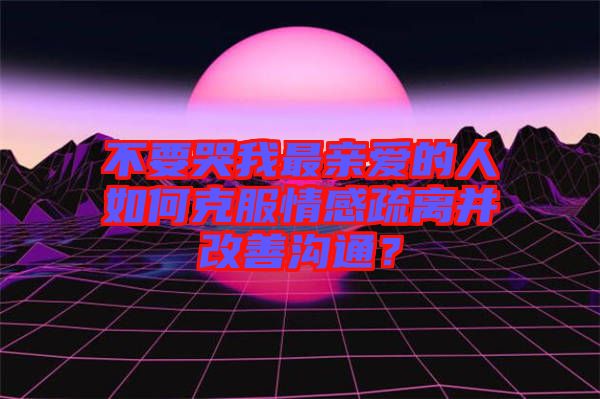 不要哭我最親愛的人如何克服情感疏離并改善溝通？