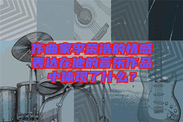 作曲家李榮浩的情感表達(dá)在他的音樂作品中體現(xiàn)了什么？