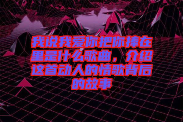 我說我愛你把你捧在里是什么歌曲，介紹這首動人的情歌背后的故事