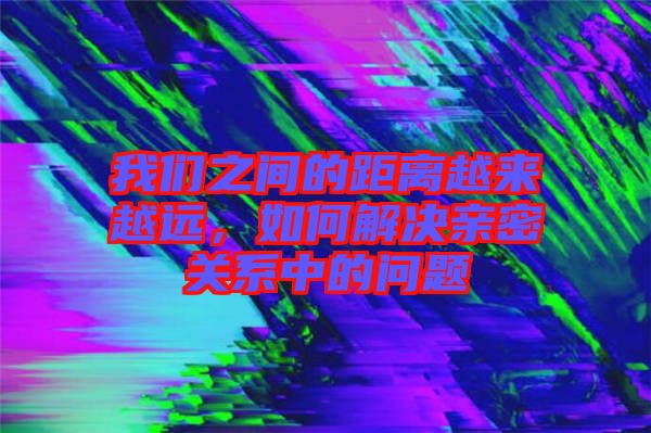 我們之間的距離越來越遠，如何解決親密關系中的問題