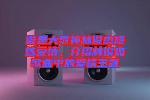 誰是大歌神林俊杰修煉愛情，介紹林俊杰歌曲中的愛情主題