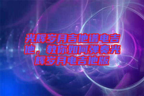 光輝歲月吉他譜電吉他，教你如何彈奏光輝歲月電吉他版