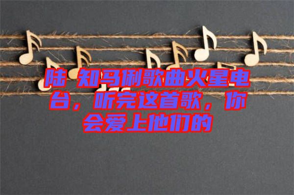 陸垚知馬俐歌曲火星電臺(tái)，聽(tīng)完這首歌，你會(huì)愛(ài)上他們的