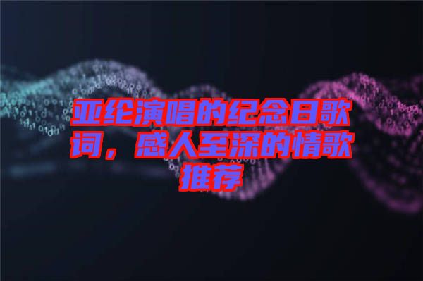 亞綸演唱的紀念日歌詞，感人至深的情歌推薦