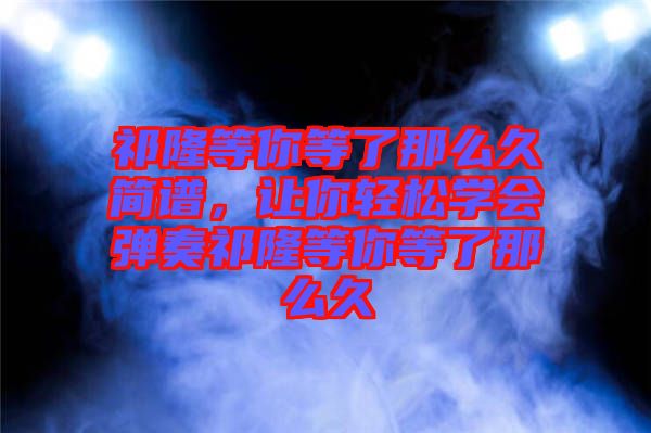 祁隆等你等了那么久簡譜，讓你輕松學(xué)會彈奏祁隆等你等了那么久