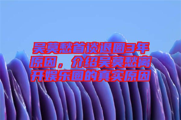 吳莫愁首談退圈3年原因，介紹吳莫愁離開娛樂(lè)圈的真實(shí)原因