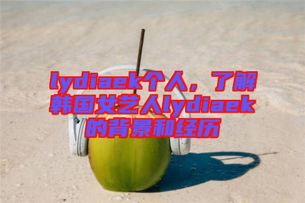 lydiaek個人，了解韓國女藝人lydiaek的背景和經(jīng)歷