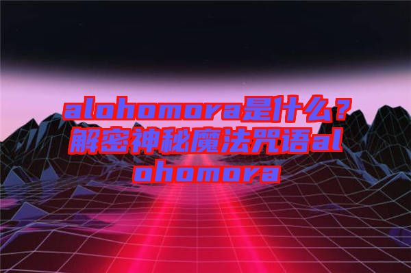 alohomora是什么？解密神秘魔法咒語(yǔ)alohomora