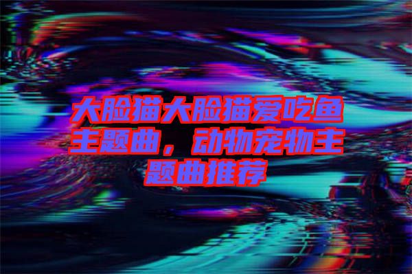 大臉貓大臉貓愛吃魚主題曲，動(dòng)物寵物主題曲推薦