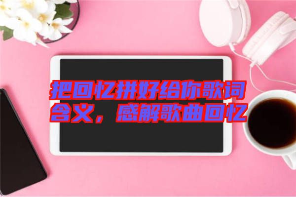 把回憶拼好給你歌詞含義，感解歌曲回憶