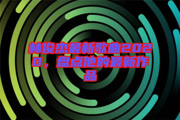 林俊杰最新歌曲2020，盤點他的最新作品