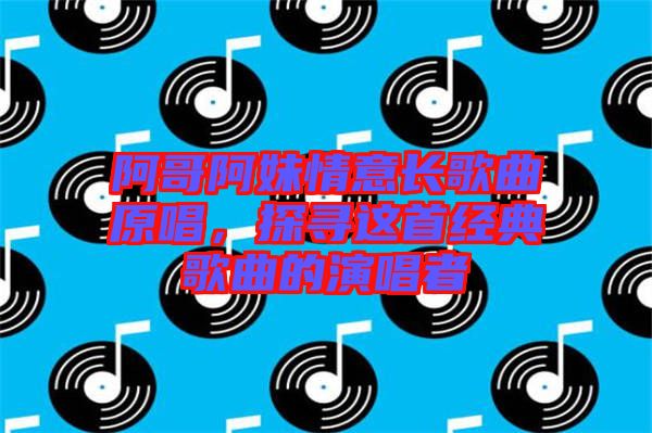 阿哥阿妹情意長歌曲原唱，探尋這首經(jīng)典歌曲的演唱者