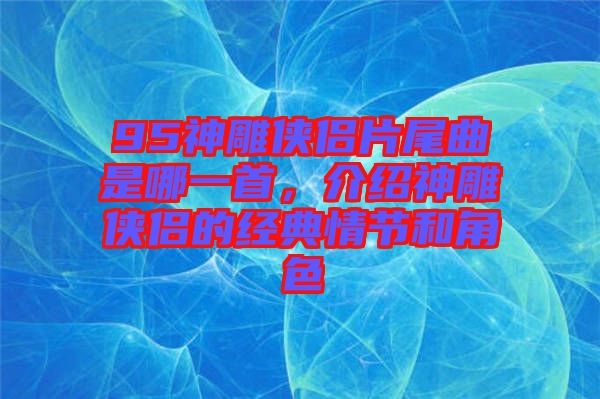 95神雕俠侶片尾曲是哪一首，介紹神雕俠侶的經(jīng)典情節(jié)和角色