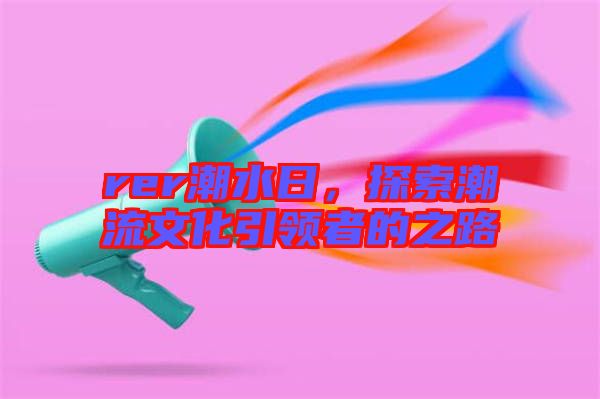 rer潮水日，探索潮流文化引領(lǐng)者的之路