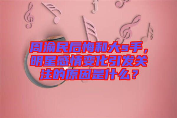 周渝民后悔和大s手，明星感情變化引發(fā)關(guān)注的原因是什么？