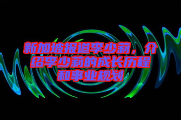 新加坡報(bào)道李少莉，介紹李少莉的成長歷程和事業(yè)規(guī)劃