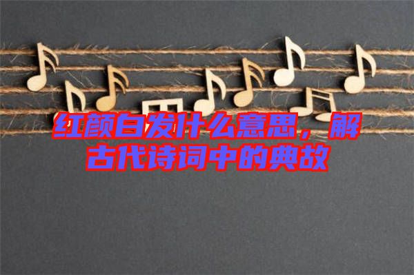 紅顏白發(fā)什么意思，解古代詩詞中的典故