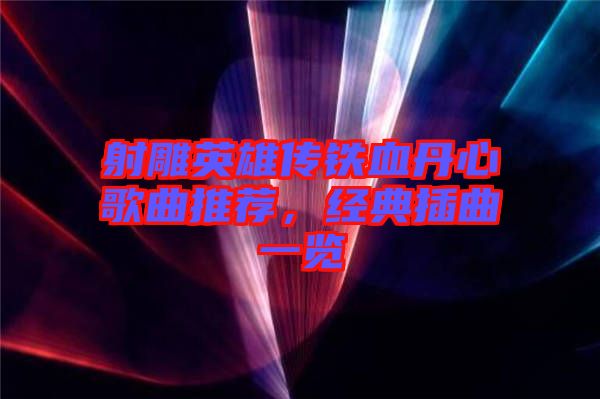 射雕英雄傳鐵血丹心歌曲推薦，經(jīng)典插曲一覽