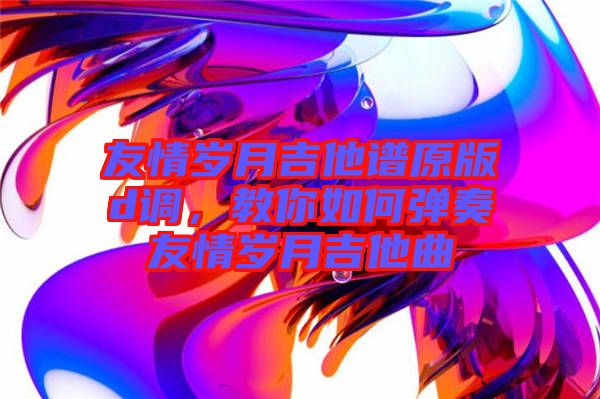 友情歲月吉他譜原版d調(diào)，教你如何彈奏友情歲月吉他曲