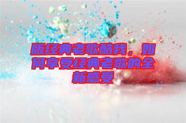 版經典老歌酷我，如何享受經典老歌的全新感受