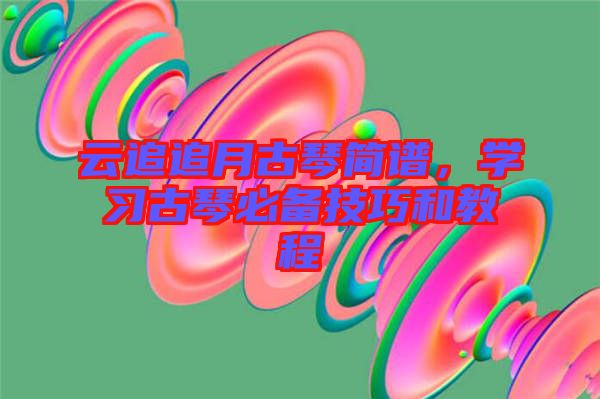 云追追月古琴簡譜，學(xué)習(xí)古琴必備技巧和教程