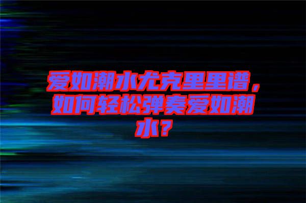 愛(ài)如潮水尤克里里譜，如何輕松彈奏愛(ài)如潮水？