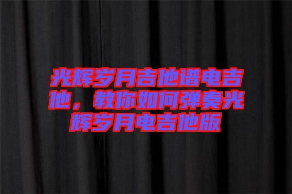 光輝歲月吉他譜電吉他，教你如何彈奏光輝歲月電吉他版