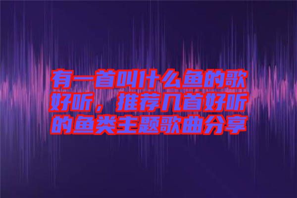 有一首叫什么魚的歌好聽，推薦幾首好聽的魚類主題歌曲分享