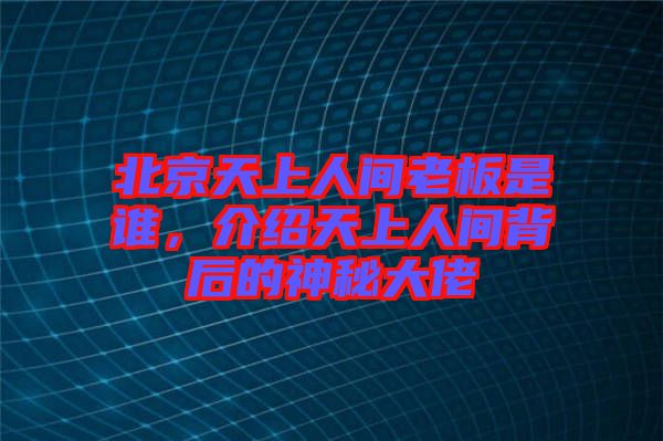 北京天上人間老板是誰，介紹天上人間背后的神秘大佬