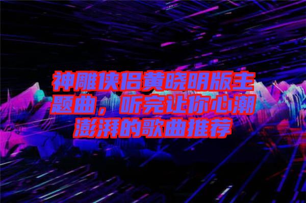 神雕俠侶黃曉明版主題曲，聽完讓你心潮澎湃的歌曲推薦