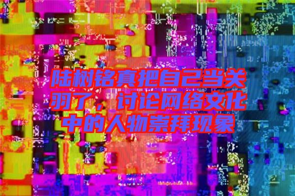 陸樹銘真把自己當關羽了，討論網絡文化中的人物崇拜現(xiàn)象