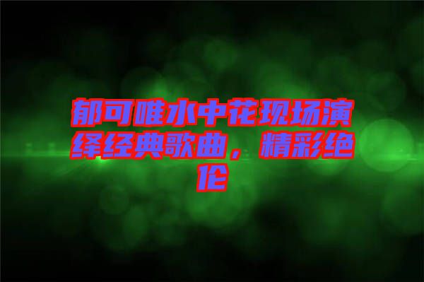 郁可唯水中花現(xiàn)場(chǎng)演繹經(jīng)典歌曲，精彩絕倫