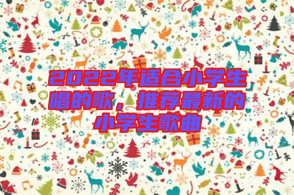 2022年適合小學(xué)生唱的歌，推薦最新的小學(xué)生歌曲