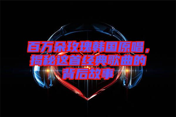 百萬朵玫瑰韓國原唱，揭秘這首經(jīng)典歌曲的背后故事