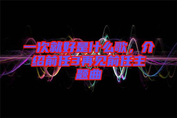 一次就好是什么歌，介紹前任3再見前任主題曲