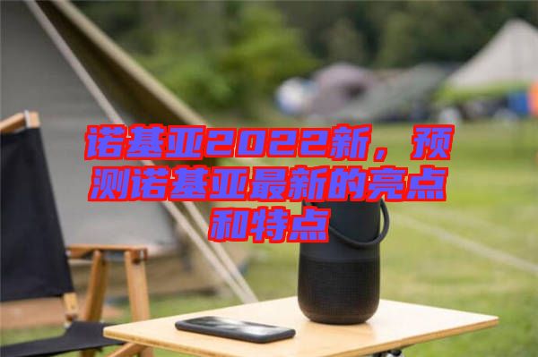 諾基亞2022新，預(yù)測諾基亞最新的亮點和特點