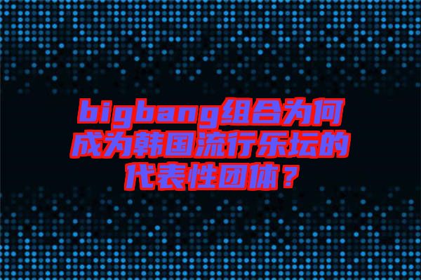 bigbang組合為何成為韓國(guó)流行樂壇的代表性團(tuán)體？