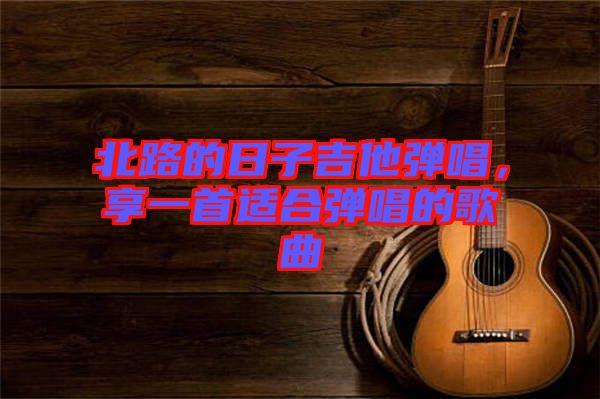 北路的日子吉他彈唱，享一首適合彈唱的歌曲