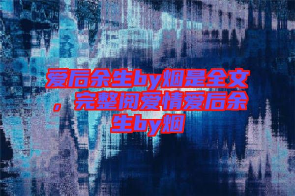 愛(ài)后余生by煙是全文，完整閱愛(ài)情愛(ài)后余生by煙