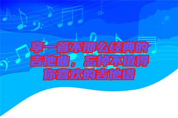 享一首不那么經典的吉他曲，忘掉不值得你喜歡的吉他譜