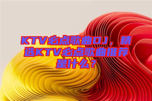 KTV必點(diǎn)歌曲DJ，精選KTV必點(diǎn)歌曲推薦是什么？