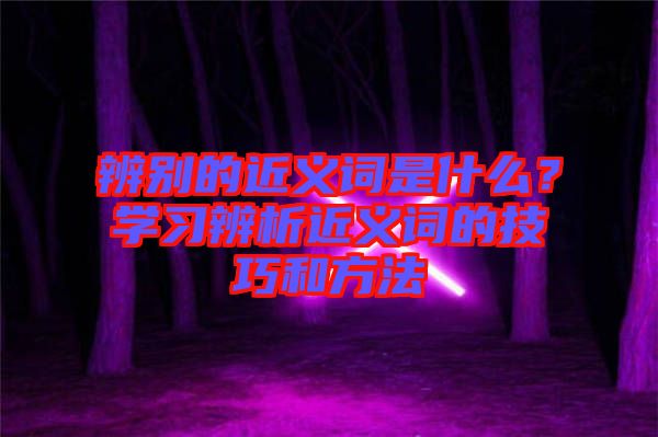 辨別的近義詞是什么？學(xué)習(xí)辨析近義詞的技巧和方法