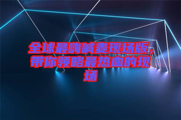 全球最嗨喊麥現(xiàn)場(chǎng)版，帶你領(lǐng)略最熱血的現(xiàn)場(chǎng)