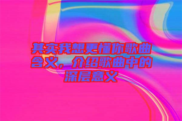 其實我想更懂你歌曲含義，介紹歌曲中的深層意義