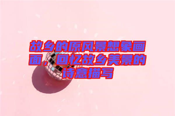 故鄉(xiāng)的原風(fēng)景想象畫(huà)面，回憶故鄉(xiāng)美景的詩(shī)意描寫(xiě)