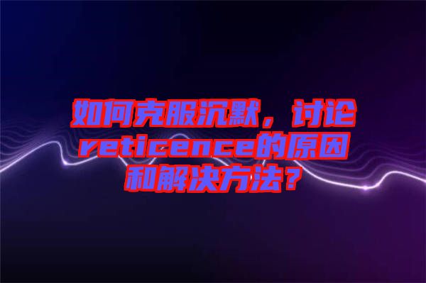 如何克服沉默，討論reticence的原因和解決方法？