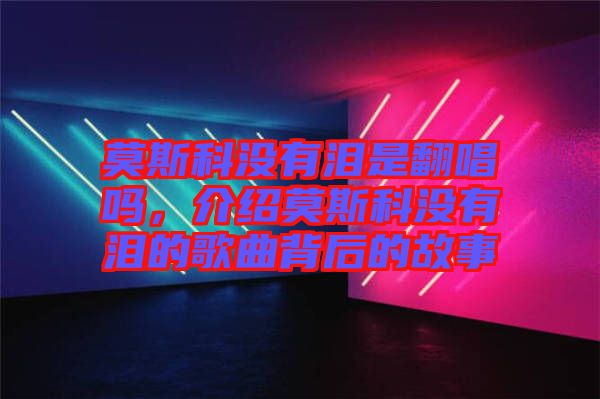 莫斯科沒(méi)有淚是翻唱嗎，介紹莫斯科沒(méi)有淚的歌曲背后的故事