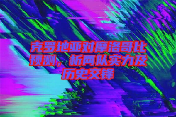 克羅地亞對摩洛哥比預測，析兩隊實力及歷史交鋒