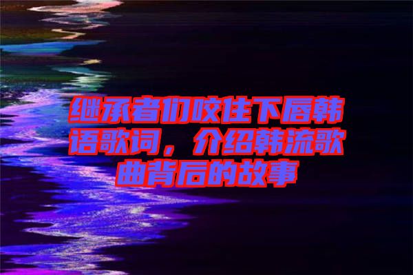 繼承者們咬住下唇韓語(yǔ)歌詞，介紹韓流歌曲背后的故事