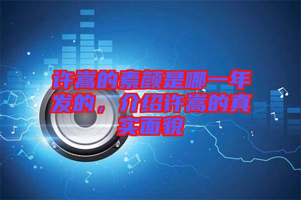 許嵩的素顏是哪一年發(fā)的，介紹許嵩的真實(shí)面貌